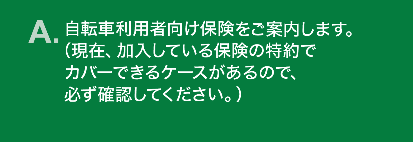 A. 自転車利用者向け保険をご案内します。（現在、加入している保険の特約でカバーできるケースがあるので、必ず確認してください。）